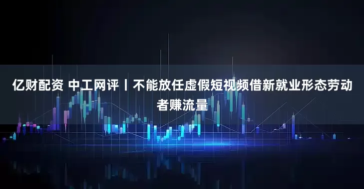 亿财配资 中工网评丨不能放任虚假短视频借新就业形态劳动者赚流量