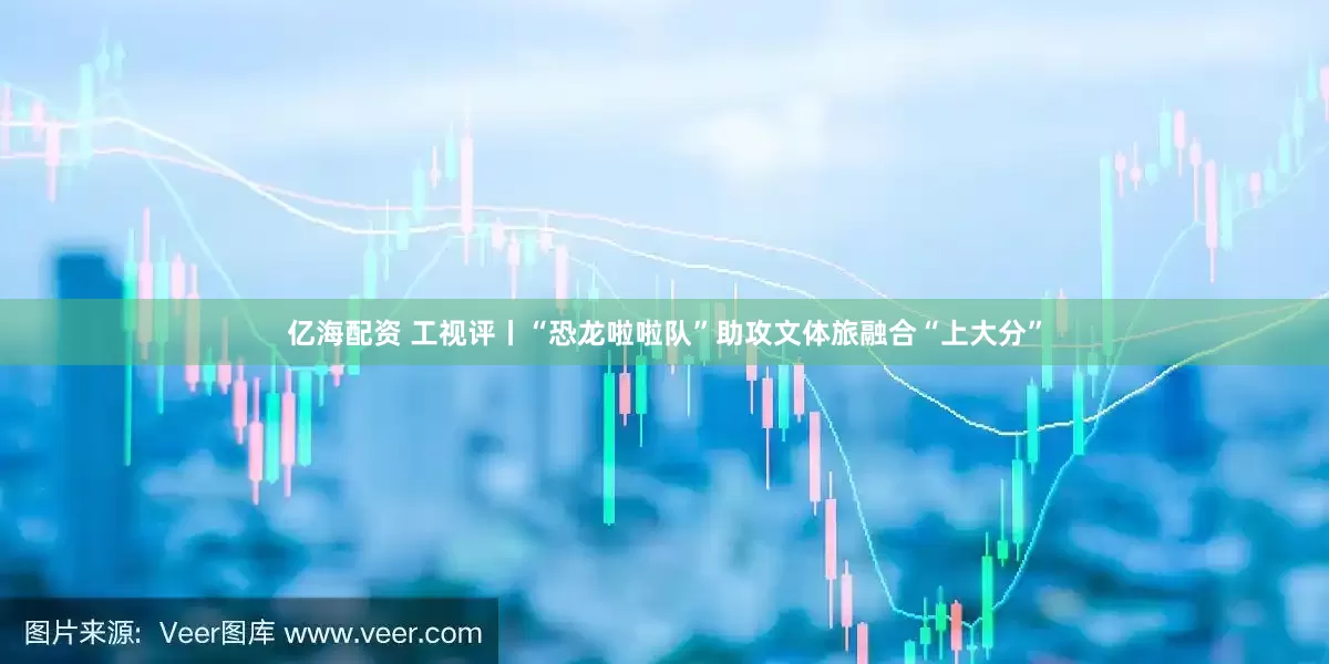 亿海配资 工视评丨“恐龙啦啦队”助攻文体旅融合“上大分”