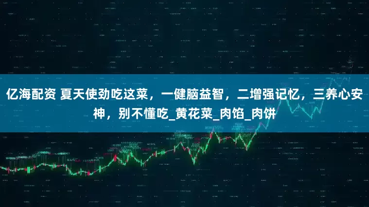 亿海配资 夏天使劲吃这菜，一健脑益智，二增强记忆，三养心安神，别不懂吃_黄花菜_肉馅_肉饼
