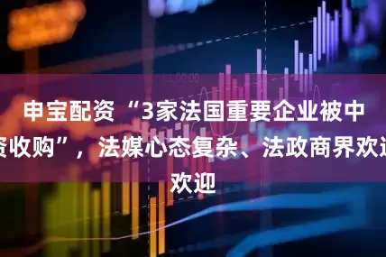 申宝配资 “3家法国重要企业被中资收购”，法媒心态复杂、法政商界欢迎
