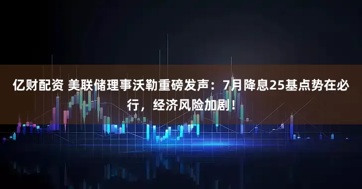 亿财配资 美联储理事沃勒重磅发声：7月降息25基点势在必行，经济风险加剧！
