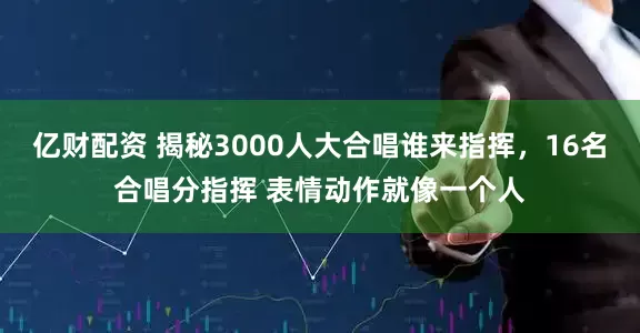 亿财配资 揭秘3000人大合唱谁来指挥，16名合唱分指挥 表情动作就像一个人